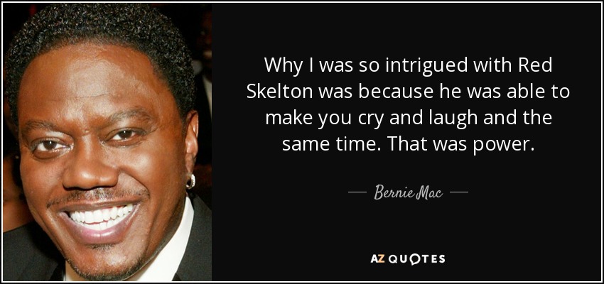 Why I was so intrigued with Red Skelton was because he was able to make you cry and laugh and the same time. That was power. - Bernie Mac