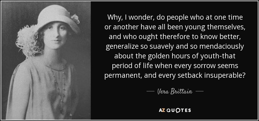 Why, I wonder, do people who at one time or another have all been young themselves, and who ought therefore to know better, generalize so suavely and so mendaciously about the golden hours of youth-that period of life when every sorrow seems permanent, and every setback insuperable? - Vera Brittain