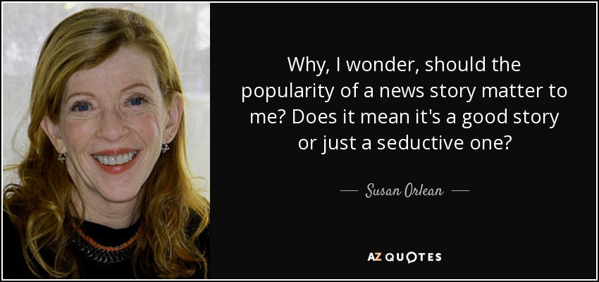 Why, I wonder, should the popularity of a news story matter to me? Does it mean it's a good story or just a seductive one? - Susan Orlean