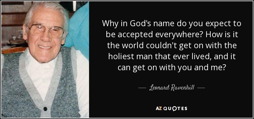 Why in God's name do you expect to be accepted everywhere? How is it the world couldn't get on with the holiest man that ever lived, and it can get on with you and me? - Leonard Ravenhill