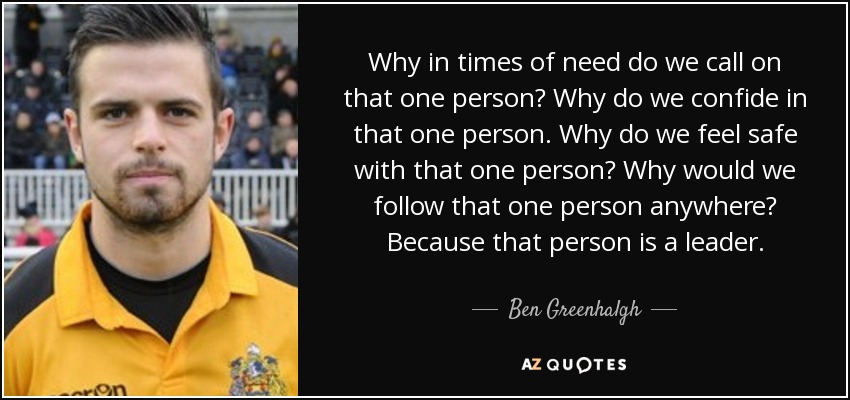 Why in times of need do we call on that one person? Why do we confide in that one person. Why do we feel safe with that one person? Why would we follow that one person anywhere? Because that person is a leader. - Ben Greenhalgh