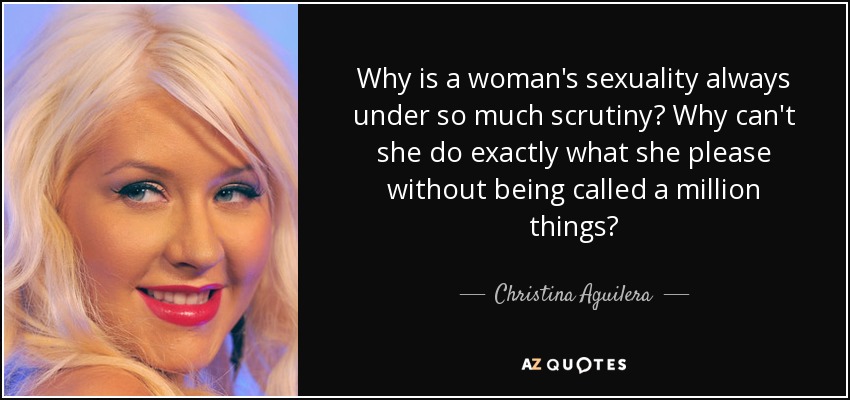 Why is a woman's sexuality always under so much scrutiny? Why can't she do exactly what she please without being called a million things? - Christina Aguilera