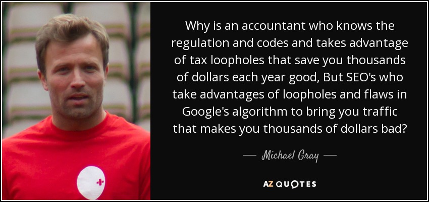 Why is an accountant who knows the regulation and codes and takes advantage of tax loopholes that save you thousands of dollars each year good, But SEO's who take advantages of loopholes and flaws in Google's algorithm to bring you traffic that makes you thousands of dollars bad? - Michael Gray