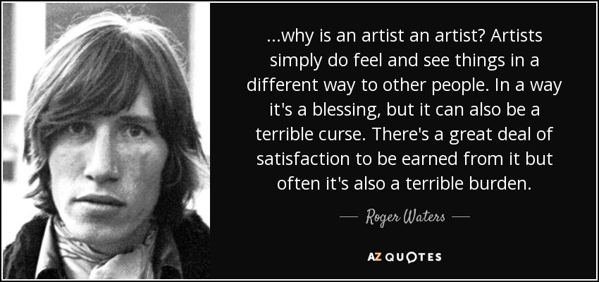 ...why is an artist an artist? Artists simply do feel and see things in a different way to other people. In a way it's a blessing, but it can also be a terrible curse. There's a great deal of satisfaction to be earned from it but often it's also a terrible burden. - Roger Waters