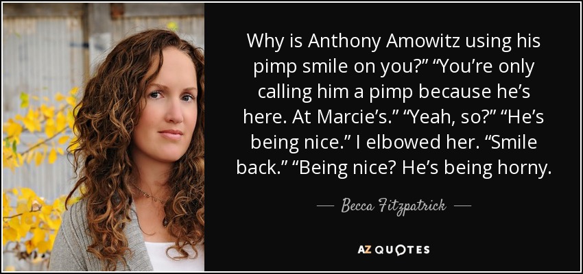 Why is Anthony Amowitz using his pimp smile on you?” “You’re only calling him a pimp because he’s here. At Marcie’s.” “Yeah, so?” “He’s being nice.” I elbowed her. “Smile back.” “Being nice? He’s being horny. - Becca Fitzpatrick