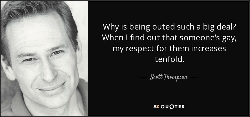 Why is being outed such a big deal? When I find out that someone's gay, my respect for them increases tenfold. - Scott Thompson