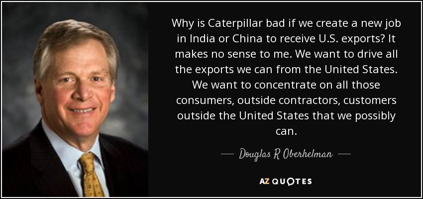 Why is Caterpillar bad if we create a new job in India or China to receive U.S. exports? It makes no sense to me. We want to drive all the exports we can from the United States. We want to concentrate on all those consumers, outside contractors, customers outside the United States that we possibly can. - Douglas R Oberhelman