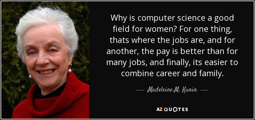 Why is computer science a good field for women? For one thing, thats where the jobs are, and for another, the pay is better than for many jobs, and finally, its easier to combine career and family. - Madeleine M. Kunin