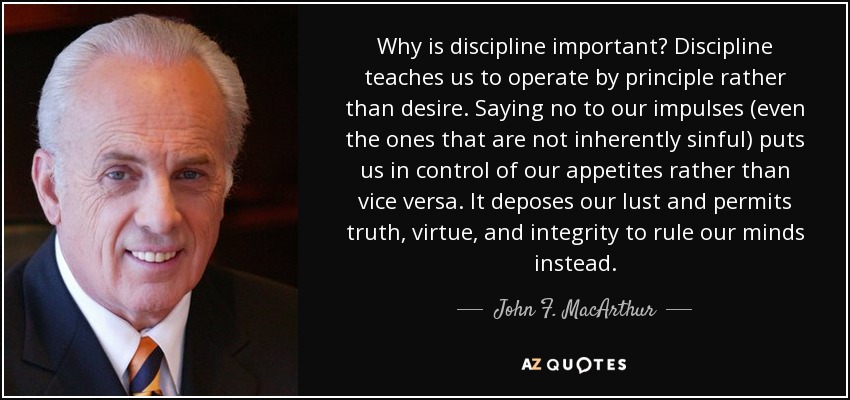 Why is discipline important? Discipline teaches us to operate by principle rather than desire. Saying no to our impulses (even the ones that are not inherently sinful) puts us in control of our appetites rather than vice versa. It deposes our lust and permits truth, virtue, and integrity to rule our minds instead. - John F. MacArthur