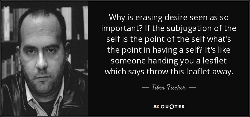 Why is erasing desire seen as so important? If the subjugation of the self is the point of the self what's the point in having a self? It's like someone handing you a leaflet which says throw this leaflet away. - Tibor Fischer