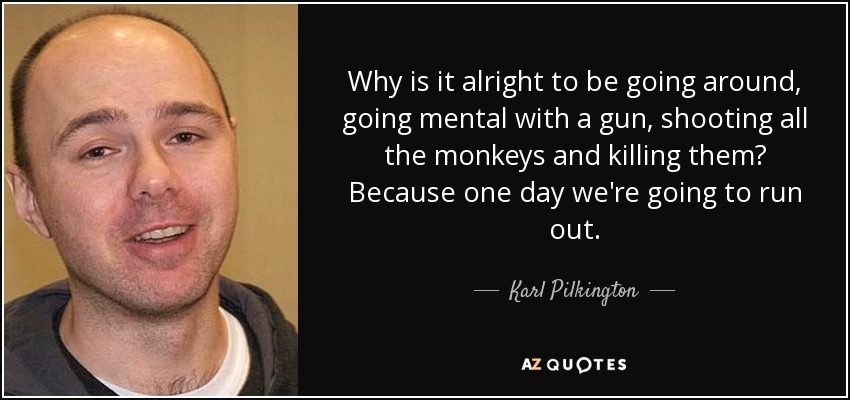 Why is it alright to be going around, going mental with a gun, shooting all the monkeys and killing them? Because one day we're going to run out. - Karl Pilkington