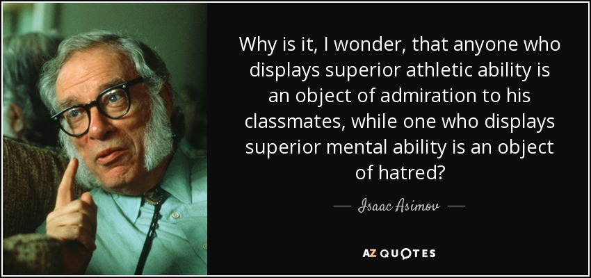 Why is it, I wonder, that anyone who displays superior athletic ability is an object of admiration to his classmates, while one who displays superior mental ability is an object of hatred? - Isaac Asimov