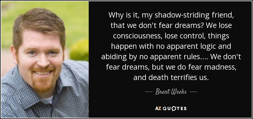 Why is it, my shadow-striding friend, that we don't fear dreams? We lose consciousness, lose control, things happen with no apparent logic and abiding by no apparent rules.... We don't fear dreams, but we do fear madness, and death terrifies us. - Brent Weeks