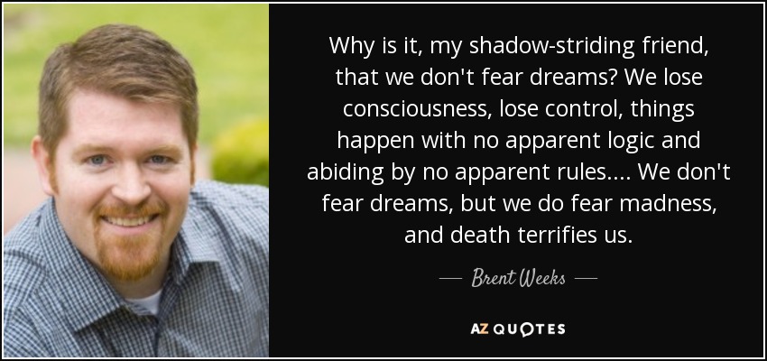 Why is it, my shadow-striding friend, that we don't fear dreams? We lose consciousness, lose control, things happen with no apparent logic and abiding by no apparent rules.... We don't fear dreams, but we do fear madness, and death terrifies us. - Brent Weeks