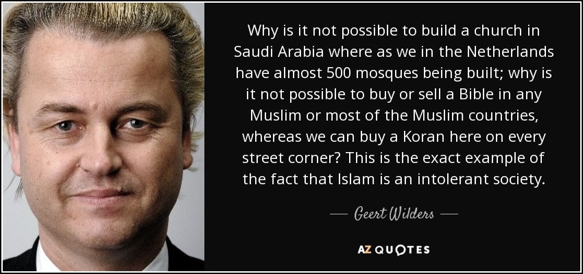 Why is it not possible to build a church in Saudi Arabia where as we in the Netherlands have almost 500 mosques being built; why is it not possible to buy or sell a Bible in any Muslim or most of the Muslim countries, whereas we can buy a Koran here on every street corner? This is the exact example of the fact that Islam is an intolerant society. - Geert Wilders