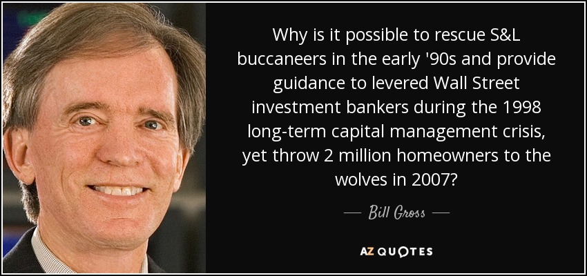 Why is it possible to rescue S&L buccaneers in the early '90s and provide guidance to levered Wall Street investment bankers during the 1998 long-term capital management crisis, yet throw 2 million homeowners to the wolves in 2007? - Bill Gross