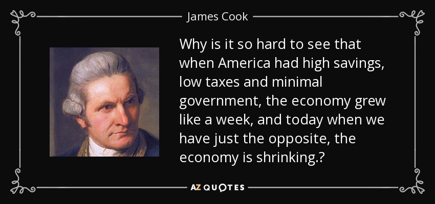 Why is it so hard to see that when America had high savings, low taxes and minimal government, the economy grew like a week, and today when we have just the opposite, the economy is shrinking.? - James Cook