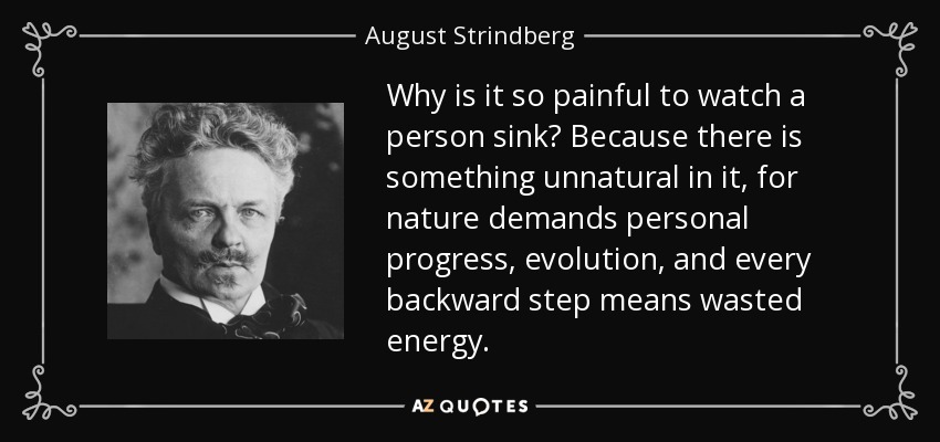 Why is it so painful to watch a person sink? Because there is something unnatural in it, for nature demands personal progress, evolution, and every backward step means wasted energy. - August Strindberg
