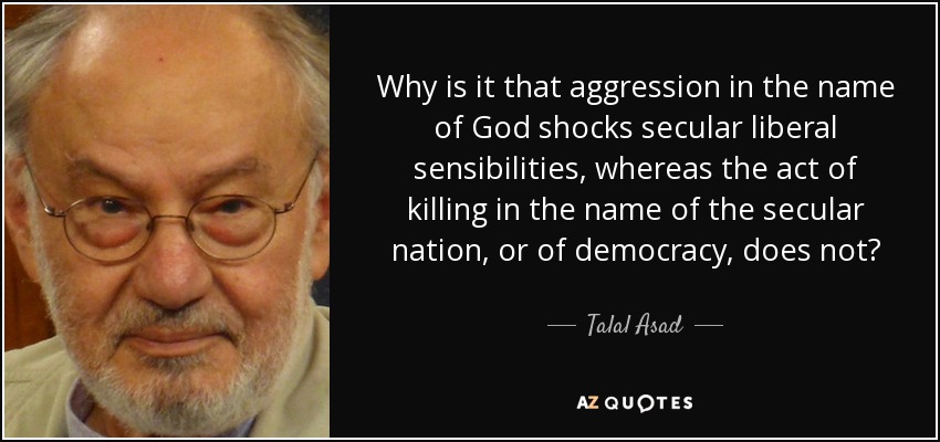 Why is it that aggression in the name of God shocks secular liberal sensibilities, whereas the act of killing in the name of the secular nation, or of democracy, does not? - Talal Asad