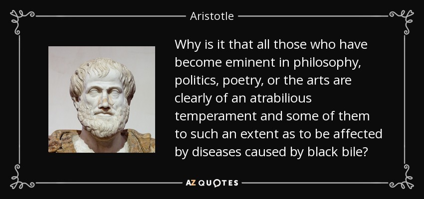 Why is it that all those who have become eminent in philosophy, politics, poetry, or the arts are clearly of an atrabilious temperament and some of them to such an extent as to be affected by diseases caused by black bile? - Aristotle
