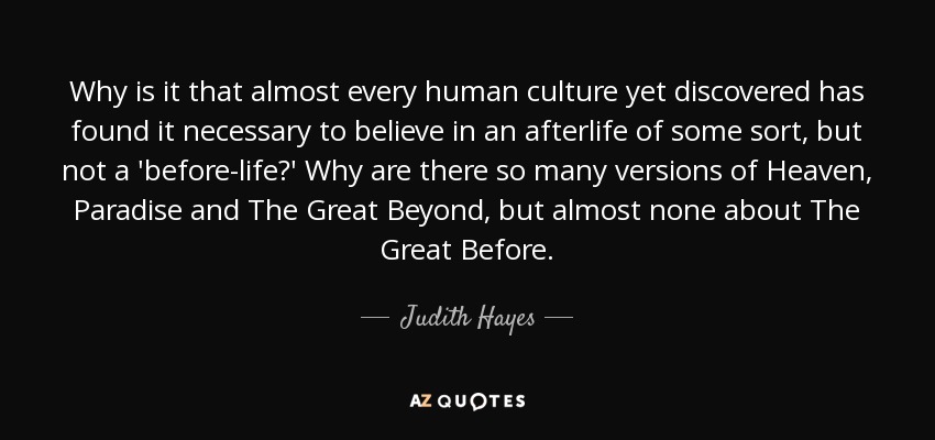 Why is it that almost every human culture yet discovered has found it necessary to believe in an afterlife of some sort, but not a 'before-life?' Why are there so many versions of Heaven, Paradise and The Great Beyond, but almost none about The Great Before. - Judith Hayes