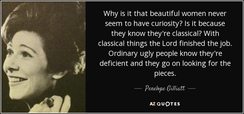 Why is it that beautiful women never seem to have curiosity? Is it because they know they're classical? With classical things the Lord finished the job. Ordinary ugly people know they're deficient and they go on looking for the pieces. - Penelope Gilliatt