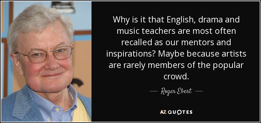 Why is it that English, drama and music teachers are most often recalled as our mentors and inspirations? Maybe because artists are rarely members of the popular crowd. - Roger Ebert
