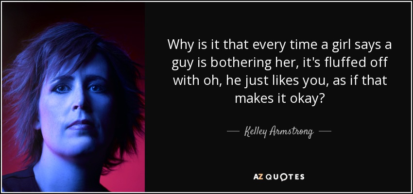 Why is it that every time a girl says a guy is bothering her, it's fluffed off with oh, he just likes you, as if that makes it okay? - Kelley Armstrong