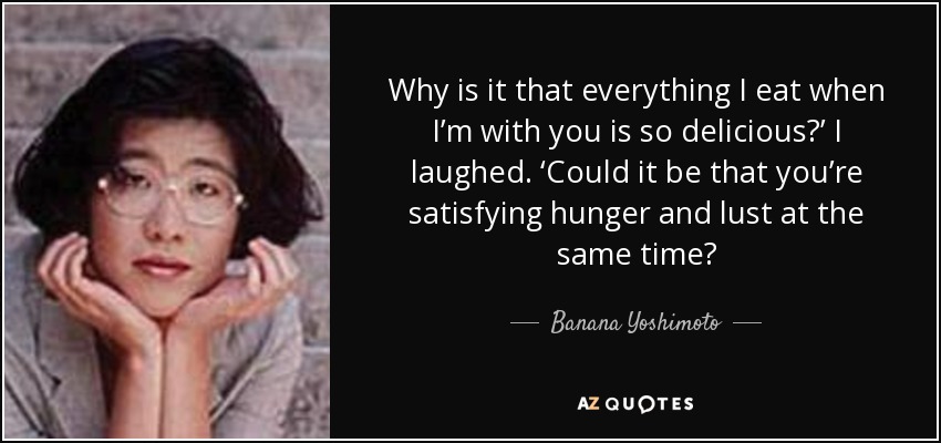Why is it that everything I eat when I’m with you is so delicious?’ I laughed. ‘Could it be that you’re satisfying hunger and lust at the same time? - Banana Yoshimoto