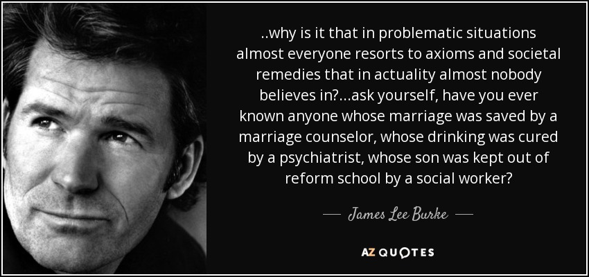 ..why is it that in problematic situations almost everyone resorts to axioms and societal remedies that in actuality almost nobody believes in?...ask yourself, have you ever known anyone whose marriage was saved by a marriage counselor, whose drinking was cured by a psychiatrist, whose son was kept out of reform school by a social worker? - James Lee Burke