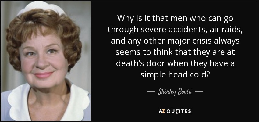 Why is it that men who can go through severe accidents, air raids, and any other major crisis always seems to think that they are at death's door when they have a simple head cold? - Shirley Booth