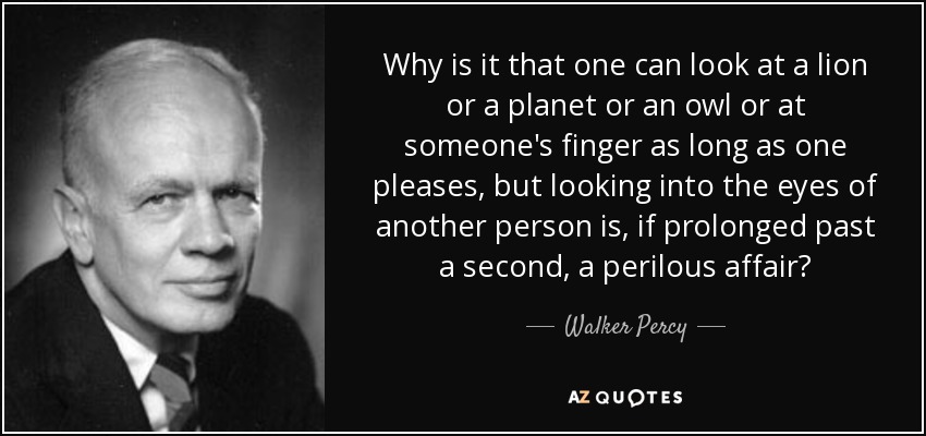 Why is it that one can look at a lion or a planet or an owl or at someone's finger as long as one pleases, but looking into the eyes of another person is, if prolonged past a second, a perilous affair? - Walker Percy