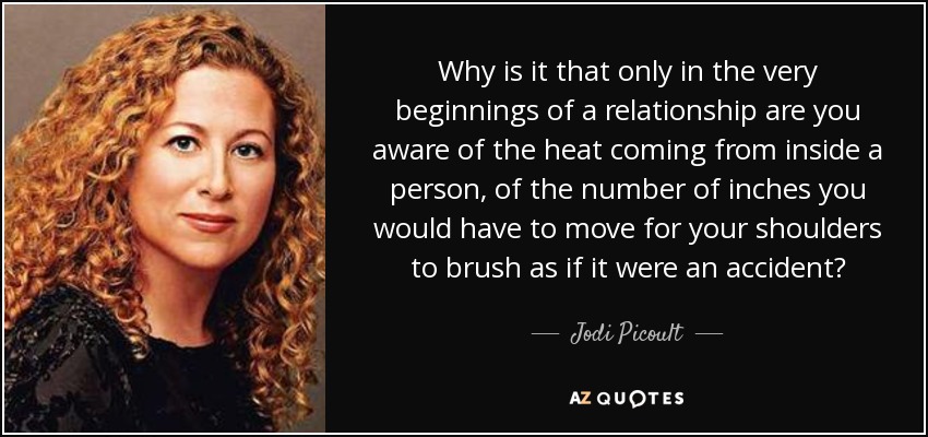 Why is it that only in the very beginnings of a relationship are you aware of the heat coming from inside a person, of the number of inches you would have to move for your shoulders to brush as if it were an accident? - Jodi Picoult