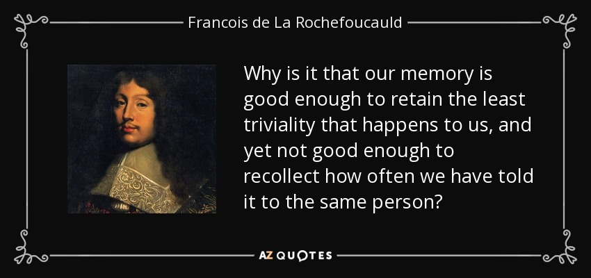 Why is it that our memory is good enough to retain the least triviality that happens to us, and yet not good enough to recollect how often we have told it to the same person? - Francois de La Rochefoucauld