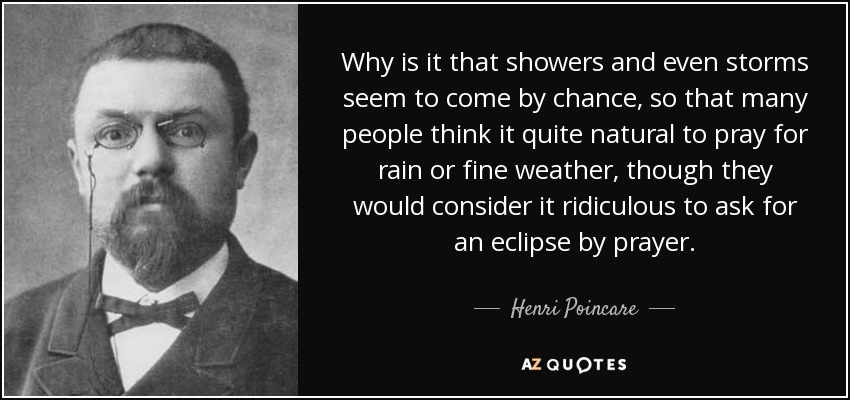 Why is it that showers and even storms seem to come by chance, so that many people think it quite natural to pray for rain or fine weather, though they would consider it ridiculous to ask for an eclipse by prayer. - Henri Poincare
