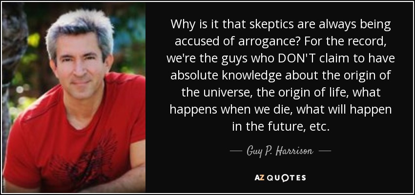 Why is it that skeptics are always being accused of arrogance? For the record, we're the guys who DON'T claim to have absolute knowledge about the origin of the universe, the origin of life, what happens when we die, what will happen in the future, etc. - Guy P. Harrison