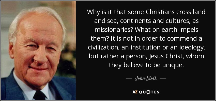 Why is it that some Christians cross land and sea, continents and cultures, as missionaries? What on earth impels them? It is not in order to commend a civilization, an institution or an ideology, but rather a person, Jesus Christ, whom they believe to be unique. - John Stott