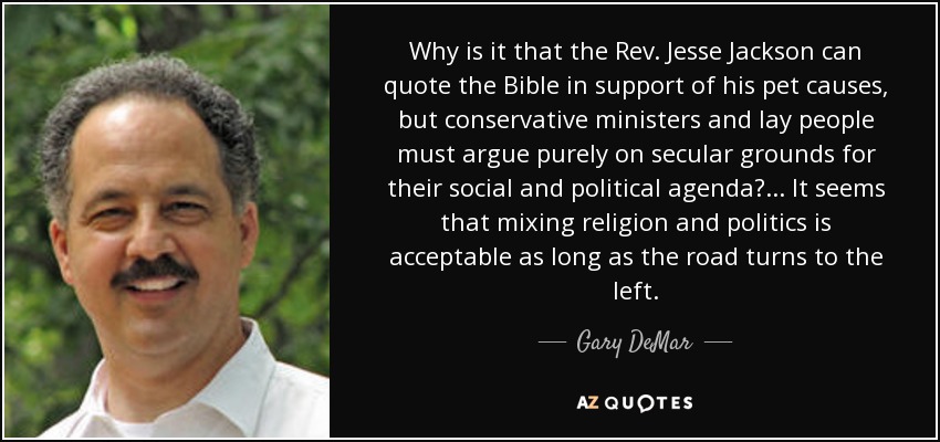Why is it that the Rev. Jesse Jackson can quote the Bible in support of his pet causes, but conservative ministers and lay people must argue purely on secular grounds for their social and political agenda?... It seems that mixing religion and politics is acceptable as long as the road turns to the left. - Gary DeMar