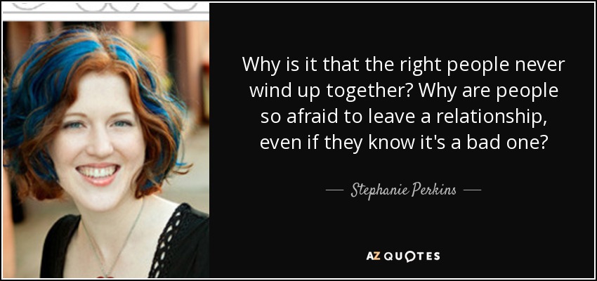 Why is it that the right people never wind up together? Why are people so afraid to leave a relationship, even if they know it's a bad one? - Stephanie Perkins