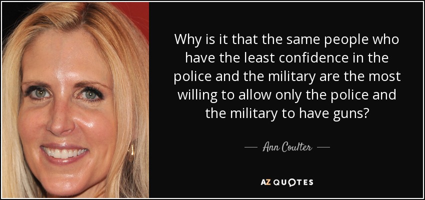 Why is it that the same people who have the least confidence in the police and the military are the most willing to allow only the police and the military to have guns? - Ann Coulter