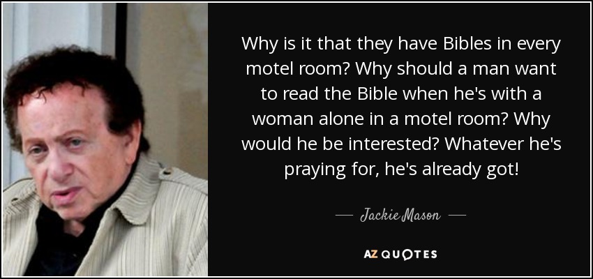 Why is it that they have Bibles in every motel room? Why should a man want to read the Bible when he's with a woman alone in a motel room? Why would he be interested? Whatever he's praying for, he's already got! - Jackie Mason