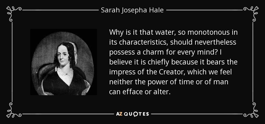 Why is it that water, so monotonous in its characteristics, should nevertheless possess a charm for every mind? I believe it is chiefly because it bears the impress of the Creator, which we feel neither the power of time or of man can efface or alter. - Sarah Josepha Hale