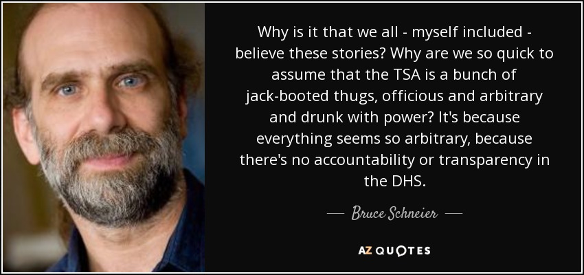 Why is it that we all - myself included - believe these stories? Why are we so quick to assume that the TSA is a bunch of jack-booted thugs, officious and arbitrary and drunk with power? It's because everything seems so arbitrary, because there's no accountability or transparency in the DHS. - Bruce Schneier