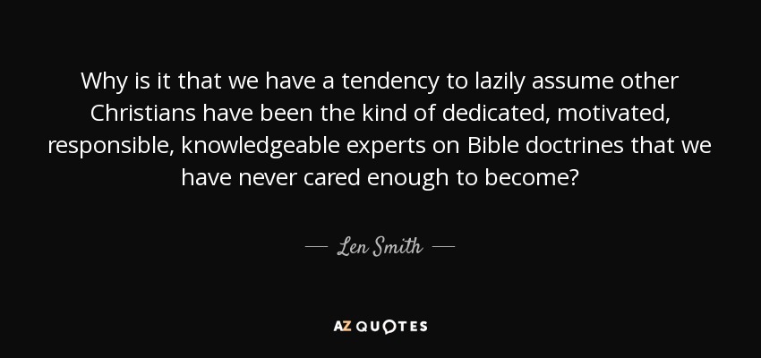 Why is it that we have a tendency to lazily assume other Christians have been the kind of dedicated, motivated, responsible, knowledgeable experts on Bible doctrines that we have never cared enough to become? - Len Smith