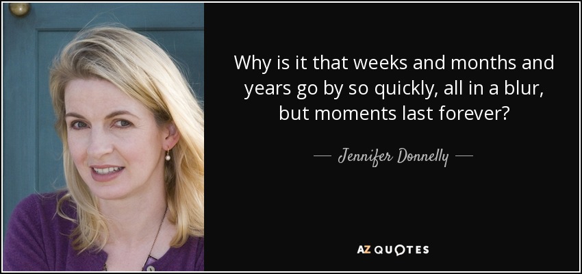 Why is it that weeks and months and years go by so quickly, all in a blur, but moments last forever? - Jennifer Donnelly