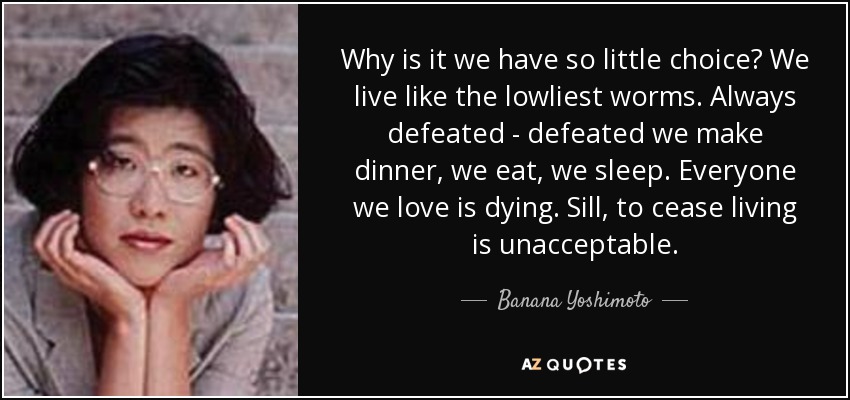 Why is it we have so little choice? We live like the lowliest worms. Always defeated - defeated we make dinner, we eat, we sleep. Everyone we love is dying. Sill, to cease living is unacceptable. - Banana Yoshimoto