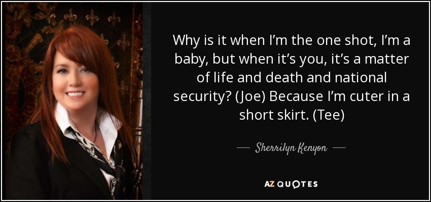 Why is it when I’m the one shot, I’m a baby, but when it’s you, it’s a matter of life and death and national security? (Joe) Because I’m cuter in a short skirt. (Tee) - Sherrilyn Kenyon