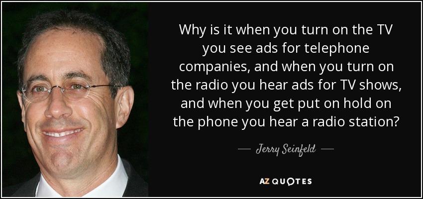 Why is it when you turn on the TV you see ads for telephone companies, and when you turn on the radio you hear ads for TV shows, and when you get put on hold on the phone you hear a radio station? - Jerry Seinfeld