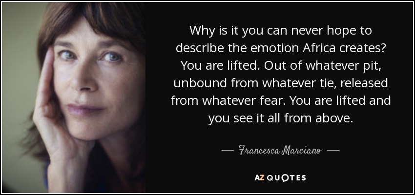 Why is it you can never hope to describe the emotion Africa creates? You are lifted. Out of whatever pit, unbound from whatever tie, released from whatever fear. You are lifted and you see it all from above. - Francesca Marciano