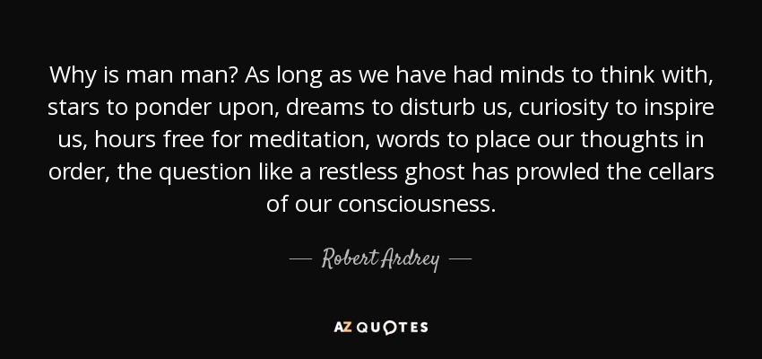 Why is man man? As long as we have had minds to think with, stars to ponder upon, dreams to disturb us, curiosity to inspire us, hours free for meditation, words to place our thoughts in order, the question like a restless ghost has prowled the cellars of our consciousness. - Robert Ardrey